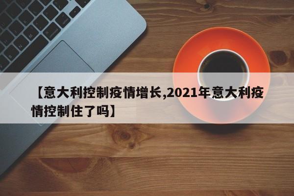 【意大利控制疫情增长,2021年意大利疫情控制住了吗】