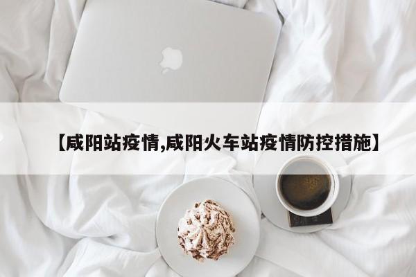 【咸阳站疫情,咸阳火车站疫情防控措施】