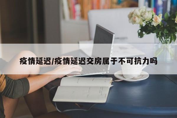 疫情延迟/疫情延迟交房属于不可抗力吗