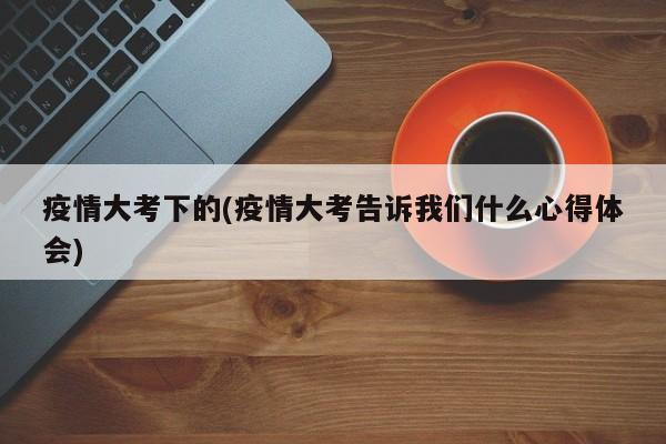 疫情大考下的(疫情大考告诉我们什么心得体会)