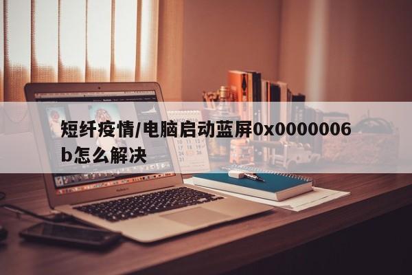 短纤疫情/电脑启动蓝屏0x0000006b怎么解决