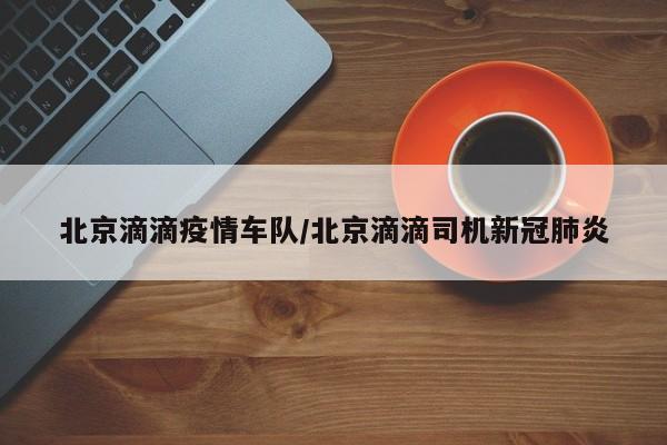 北京滴滴疫情车队/北京滴滴司机新冠肺炎