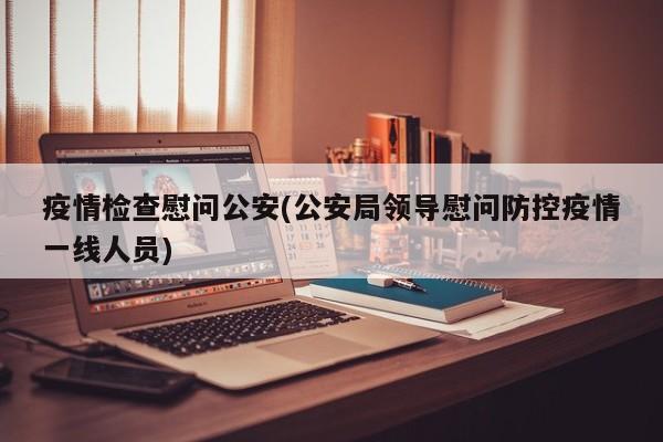 疫情检查慰问公安(公安局领导慰问防控疫情一线人员)